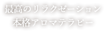 最高のリラクゼーション 本格アロマテラピー