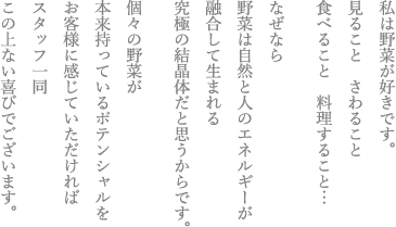 私は野菜が好きです。見ることさわること食べること料理すること…なぜなら野菜は自然と人のエネルギーが融合して生まれる究極の結晶体だと思うからです。個々の野菜が本来持っているポテンシャルをお客様に感じていただければスタッフ一同この上ない喜びでございます。